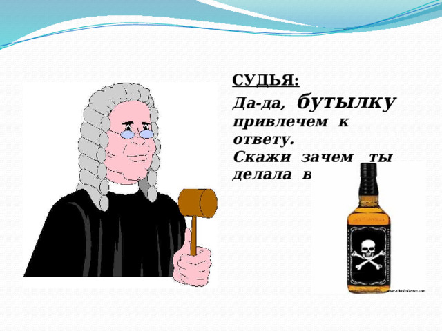 СУДЬЯ: Да-да, бутылку привлечем к ответу. Скажи зачем ты делала все это? 