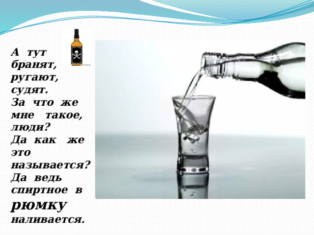 А тут бранят, ругают, судят. За что же мне такое, люди? Да как же это называется? Да ведь спиртное в рюмку  наливается. 