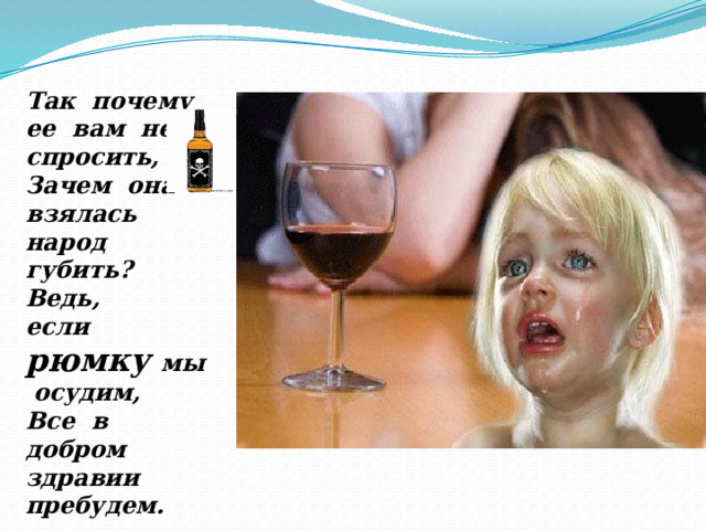 Так почему ее вам не спросить, Зачем она взялась народ губить? Ведь, если рюмку мы осудим, Все в добром здравии пребудем. 