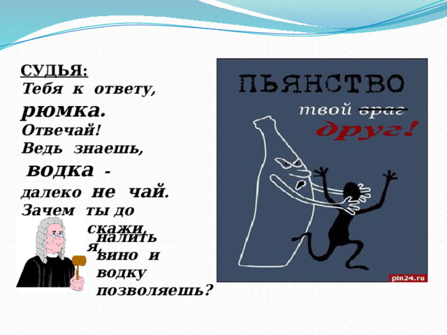 СУДЬЯ: Тебя к ответу, рюмка. Отвечай! Ведь знаешь,  водка - далеко не чай . Зачем ты до краев, скажи, большая, налить вино и водку позволяешь? 