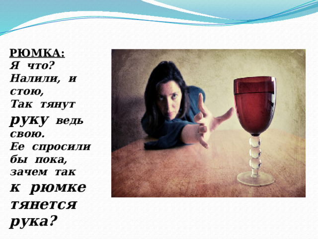 РЮМКА: Я что? Налили, и стою, Так тянут руку ведь свою. Ее спросили бы пока, зачем так к рюмке тянется рука? 