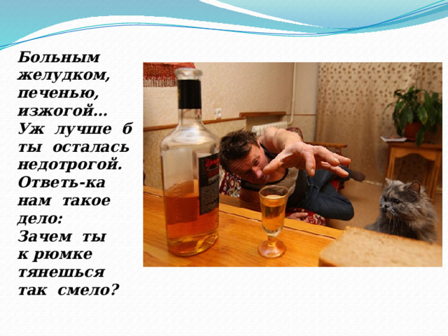Больным желудком, печенью, изжогой… Уж лучше б ты осталась недотрогой. Ответь-ка нам такое дело: Зачем ты к рюмке тянешься  так смело? 