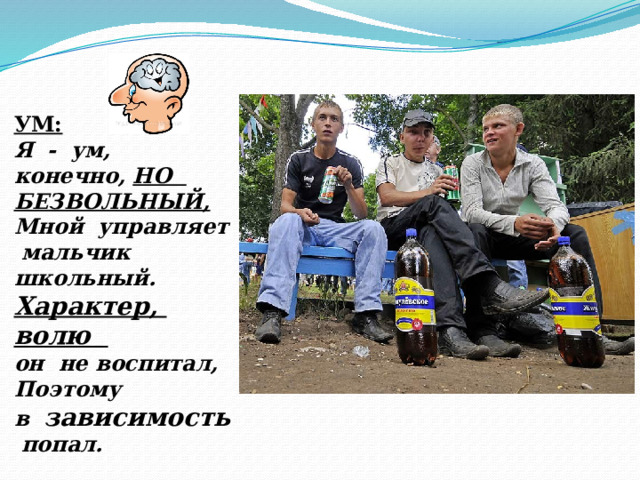 УМ: Я - ум, конечно, НО БЕЗВОЛЬНЫЙ, Мной управляет мальчик школьный. Характер, волю он не воспитал, Поэтому в зависимость попал. 