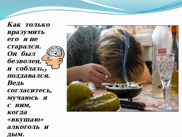 Как только вразумить его я не старался. Он был безволен, и соблазну поддавался. Ведь согласитесь, мучаюсь я с ним, когда «вкушаю» алкоголь и дым. 