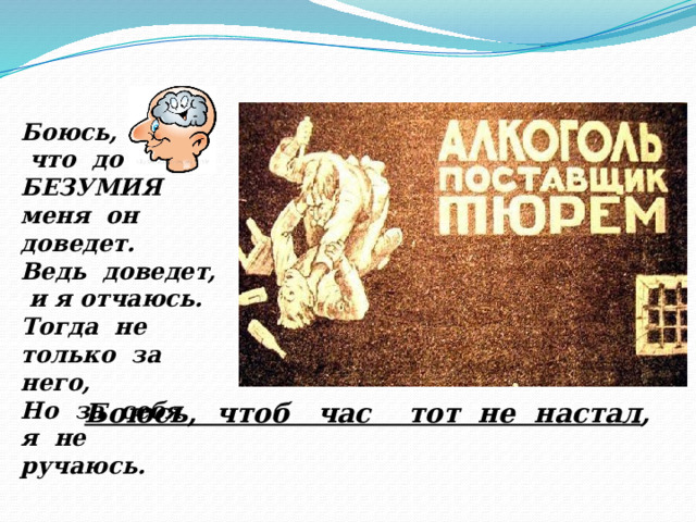 Боюсь,  что до БЕЗУМИЯ меня он доведет. Ведь доведет, и я отчаюсь. Тогда не только за него, Но за себя я не ручаюсь. Боюсь, чтоб час тот не настал , 