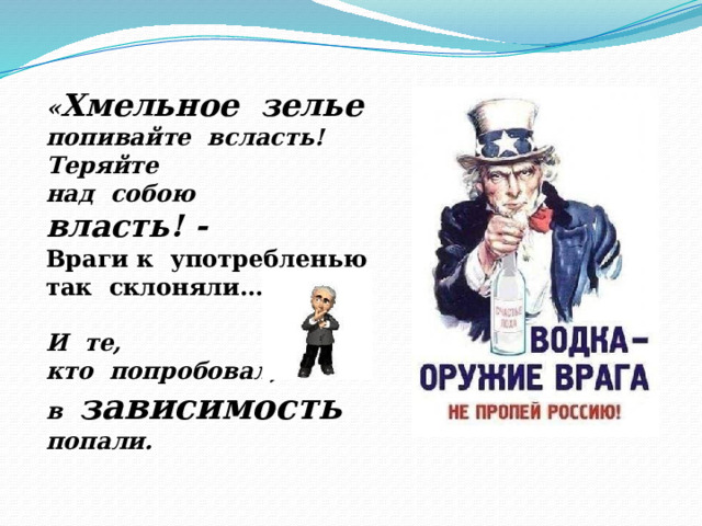 « Хмельное зелье попивайте всласть! Теряйте над собою власть! - Враги к употребленью так склоняли…  И те, кто попробовал, в зависимость  попали. 