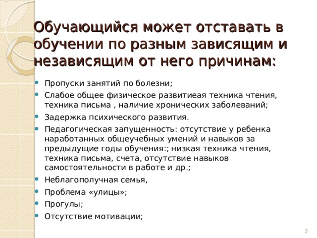 Обучающийся может отставать в обучении по разным зависящим и независящим от него причинам: Пропуски занятий по болезни; Слабое общее физическое развитиеая техника чтения, техника письма , наличие хронических заболеваний; Задержка психического развития. Педагогическая запущенность: отсутствие у ребенка наработанных общеучебных умений и навыков за предыдущие годы обучения:; низкая техника чтения, техника письма, счета, отсутствие навыков самостоятельности в работе и др.; Неблагополучная семья, Проблема «улицы»; Прогулы; Отсутствие мотивации;  