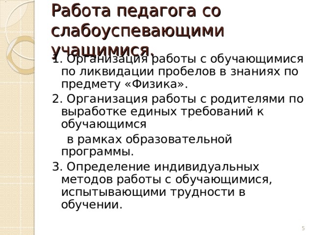 Работа педагога со слабоуспевающими учащимися. 1. Организация работы с обучающимися по ликвидации пробелов в знаниях по предмету «Физика». 2. Организация работы с родителями по выработке единых требований к обучающимся  в рамках образовательной программы. 3. Определение индивидуальных методов работы с обучающимися, испытывающими трудности в обучении.  