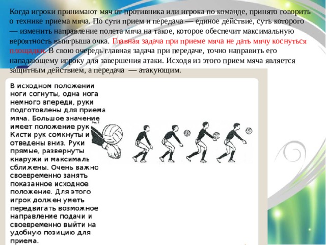 Когда игроки принимают мяч от противника или игрока по команде, принято говорить о технике приема мяча. По сути прием и передача — единое действие, суть которого — изменить направление полета мяча на такое, которое обеспечит максимальную вероятность выигрыша очка. Главная задача при приеме мяча не дать мячу коснуться площадки. В свою очередь главная задача при передаче, точно направить его нападающему игроку для завершения атаки. Исходя из этого прием мяча является защитным действием, а передача — атакующим. 
