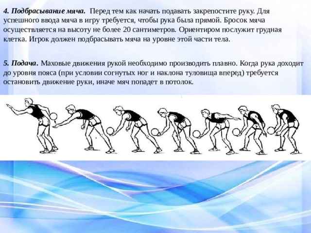 4. Подбрасывание мяча. Перед тем как начать подавать закрепостите руку. Для успешного ввода мяча в игру требуется, чтобы рука была прямой. Бросок мяча осуществляется на высоту не более 20 сантиметров. Ориентиром послужит грудная клетка. Игрок должен подбрасывать мяча на уровне этой части тела. 5. Подача. Маховые движения рукой необходимо производить плавно. Когда рука доходит до уровня пояса (при условии согнутых ног и наклона туловища вперед) требуется остановить движение руки, иначе мяч попадет в потолок. 