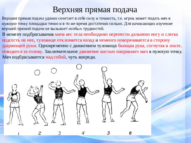 Верхняя прямая подача Верхняя прямая подача удачно сочетает в себе силу и точность, т.е. игрок может подать мяч в нужную точку площадки точно и в то же время достаточно сильно. Для начинающих изучение верхней прямой подачи не вызывает особых трудностей. В момент подбрасывания мяча вес тела необходимо перенести дальнюю ногу и слегка подсесть на нее , туловище отклоняется назад и немного поворачивается в сторону ударяющей руки . Одновременно с движением туловища бьющая рука, согнутая в локте, отводится за голову . Заключительное движение кистью направляет мяч в нужную точку. Мяч подбрасывается над собой , чуть впереди. 