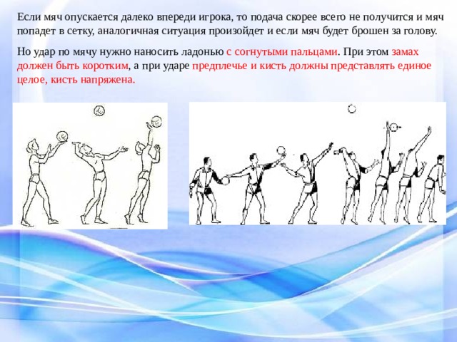 Если мяч опускается далеко впереди игрока, то подача скорее всего не получится и мяч попадет в сетку, аналогичная ситуация произойдет и если мяч будет брошен за голову. Но удар по мячу нужно наносить ладонью с согнутыми пальцами . При этом замах должен быть коротким , а при ударе предплечье и кисть должны представлять единое целое, кисть напряжена. 
