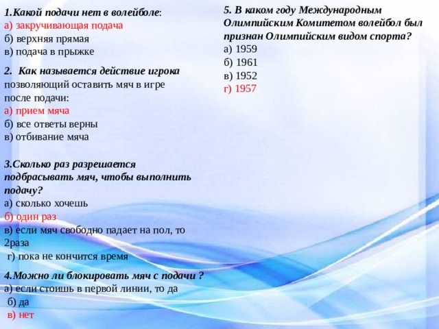 5. В каком году Международным Олимпийским Комитетом волейбол был признан Олимпийским видом спорта? а) 1959 б) 1961 в) 1952 г) 1957 1.Какой подачи нет в волейболе : а) закручивающая подача б) верхняя прямая в) подача в прыжке 2. Как называется действие игрока позволяющий оставить мяч в игре после подачи: а) прием мяча б) все ответы верны в) отбивание мяча 3.Сколько раз разрешается подбрасывать мяч, чтобы выполнить подачу? а) сколько хочешь б) один раз в) если мяч свободно падает на пол, то 2раза  г) пока не кончится время 4.Можно ли блокировать мяч с подачи ? а) если стоишь в первой линии, то да  б) да  в) нет 