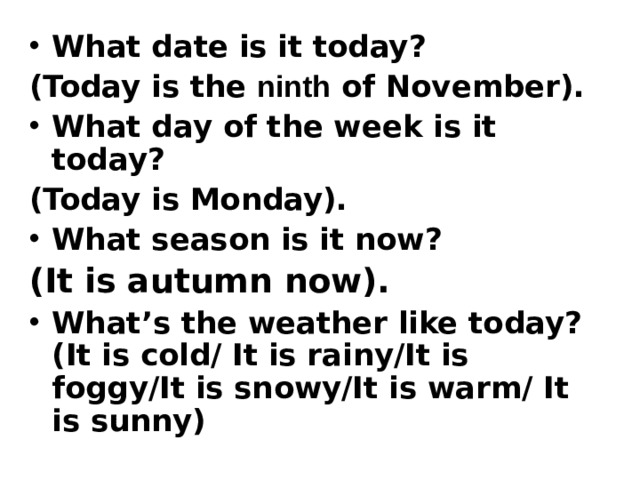 What date is it today? (Today is the ninth of November). What day of the week is it today? (Today is Monday). What season is it now? (It is autumn now).  What’s the weather like today? (It is cold/ It is rainy/It is foggy/It is snowy/It is warm/ It is sunny) 