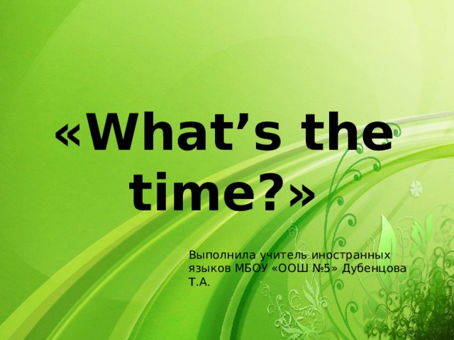 « What’s the time? » Выполнила учитель иностранных языков МБОУ «ООШ №5» Дубенцова Т.А.  