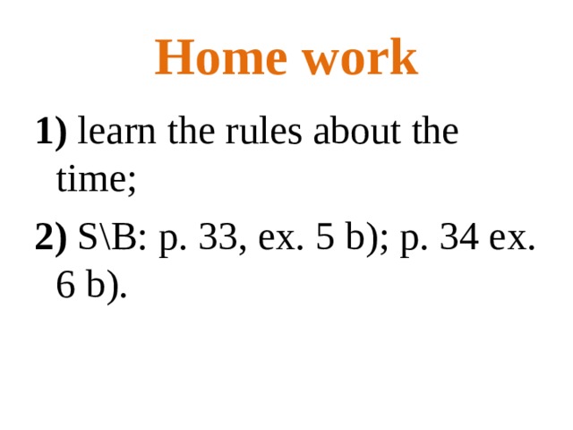 Home work 1) learn the rules about the time; 2) S \ B: p. 33 , ex. 5 b); p. 34 ex. 6 b). 