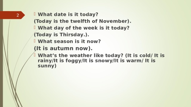 What date is it today? (Today is the twelfth  of November). What day of the week is it today? (Today is  Thirsday . ). What season is it now? (It is autumn now).  What’s the weather like today? (It is cold/ It is rainy/It is foggy/It is snowy/It is warm/ It is sunny)   