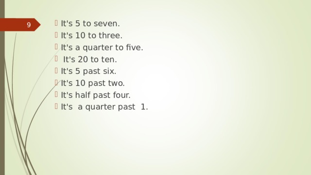 It's 5 to seven. It's 10 to three. It's a quarter to five.  It's 20 to ten. It's 5 past six. It's 10 past two. It's half past four. It's  a quarter  past  1.   