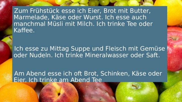 Zum Frühstück esse ich Eier, Brot mit Butter, Marmelade, Käse oder Wurst. Ich esse auch manchmal Müsli mit Milch. Ich trinke Tee oder Kaffee. Ich esse zu Mittag Suppe und Fleisch mit Gemüse oder Nudeln. Ich trinke Mineralwasser oder Saft. Am Abend esse ich oft Brot, Schinken, Käse oder Eier. Ich trinke am Abend Tee 