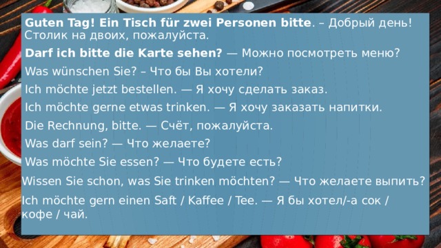 Guten Tag! Ein Tisch für zwei Personen bitte . – Добрый день! Столик на двоих, пожалуйста. Darf ich bitte die Karte sehen? — Можно посмотреть меню? Was wünschen Sie? – Что бы Вы хотели? Ich möchte jetzt bestellen. — Я хочу сделать заказ. Ich möchte gerne etwas trinken. — Я хочу заказать напитки. Die Rechnung, bitte. — Счёт, пожалуйста. Was darf sein? — Что желаете? Was möchte Sie essen? — Что будете есть? Wissen Sie schon, was Sie trinken möchten? — Что желаете выпить? Ich möchte gern einen Saft / Kaffee / Tee. — Я бы хотел/-а сок / кофе / чай. 
