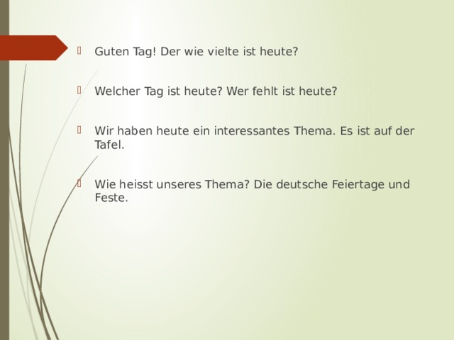Guten Tag! Der wie vielte ist heute? Welcher Tag ist heute? Wer fehlt ist heute? Wir haben heute ein interessantes Thema. Es ist auf der Tafel. Wie heisst unseres Thema? Die deutsche Feiertage und Feste. 