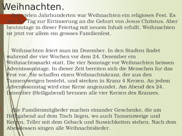  Seit vielen Jahrhunderten war Weihnachten ein religioses Fest. Es war der Tag zur Errinnerung an die Geburt von Jesus Christus. Aber heutzutage in dieser Feiertag mit neuem Inhalt erfullt. Weihnachten ist jetzt vor allem ein grosses Familienfest.  Weihnachten feiert man im Dezember. In den Stadten findet wahrend der vier Wochen vor dem 24. Dezember ein Weihnachtsmarkt statt. Die vier Sonntage vor Weihnachten heissen Adventssonntage. In dieser Zeit bereiten sich die Menschen fur das Fest vor. Sie schaffen einen Weihnachtskranz, der aus den Tannenzweigen besteht, und stecken in Kranz 4 Kerzen. An jedem Adventssonntag wird eine Kerze angezundet. Am Abend des 24. Dezember (Heiligabend) brennen alle vier Kerzen des Kranzes.  Alle Familienmitglieder machen einander Geschenke, die am Heiligabend auf dem Tisch liegen, wo auch Tannenzweige und Kerzen, Teller mit dem Geback und Sussichkeiten stehen. Nach dem Abendessen singen alle Weihnachtslieder . Weihnachten.   