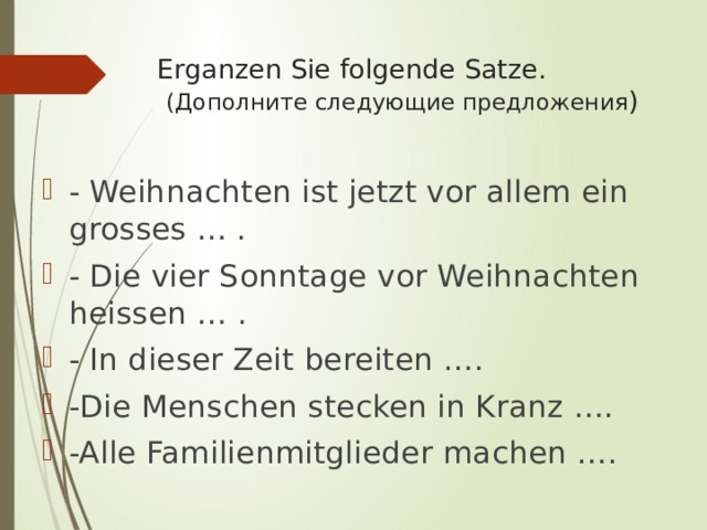 Erganzen Sie folgende Satze.   (Дополните следующие предложения ) - Weihnachten ist jetzt vor allem ein grosses … . - Die vier Sonntage vor Weihnachten heissen … . - In dieser Zeit bereiten …. -Die Menschen stecken in Kranz …. -Alle Familienmitglieder machen …. 