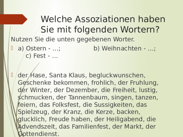 Welche Assoziationen haben Sie mit folgenden Wortern? Nutzen Sie die unten gegebenen Worter. а) Ostern - …; b) Weihnachten - …; c) Fest - … der Hase, Santa Klaus, begluckwunschen, Geschenke bekommen, frohlich, der Fruhlung, der Winter, der Dezember, die Freiheit, lustig, schmucken, der Tannenbaum, singen, tanzen, feiern, das Folksfest, die Sussigkeiten, das Spielzeug, der Kranz, die Kerze, backen, glucklich, Freude haben, der Heiligabend, die Advendszeit, das Familienfest, der Markt, der Gottendienst. 