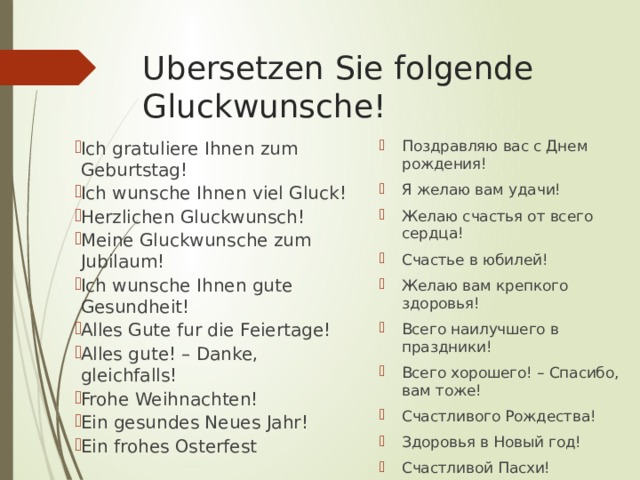 Ubersetzen Sie folgende Gluckwunsche! Ich gratuliere Ihnen zum Geburtstag! Ich wunsche Ihnen viel Gluck! Herzlichen Gluckwunsch! Meine Gluckwunsche zum Jubilaum! Ich wunsche Ihnen gute Gesundheit! Alles Gute fur die Feiertage! Alles gute! – Danke, gleichfalls! Frohe Weihnachten! Ein gesundes Neues Jahr! Ein frohes Osterfest Поздравляю вас с Днем рождения! Я желаю вам удачи! Желаю счастья от всего сердца! Счастье в юбилей! Желаю вам крепкого здоровья! Всего наилучшего в праздники! Всего хорошего! – Спасибо, вам тоже! Счастливого Рождества! Здоровья в Новый год! Счастливой Пасхи! 