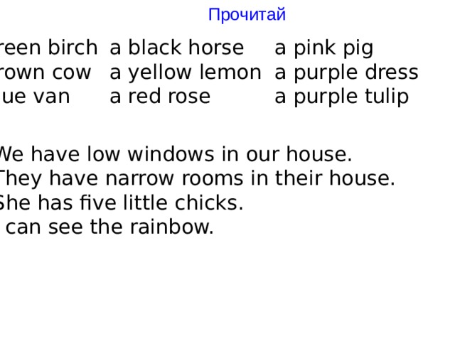 Прочитай a green birch a black horse a pink pig a brown cow a yellow lemon a purple dress a blue van a red rose a purple tulip 1) We have low windows in our house. 2) They have narrow rooms in their house. 3) She has five little chicks. 4) I can see the rainbow. 