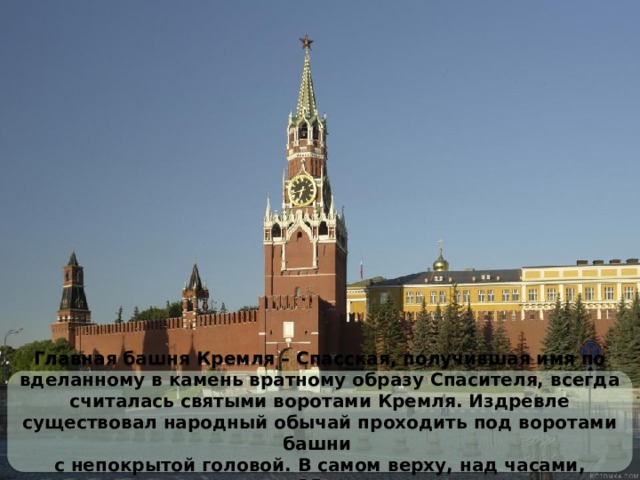 Главная башня Кремля – Спасская, получившая имя по вделанному в камень вратному образу Спасителя, всегда считалась святыми воротами Кремля. Издревле существовал народный обычай проходить под воротами башни с непокрытой головой. В самом верху, над часами, спрятаны 35 колоколов. 