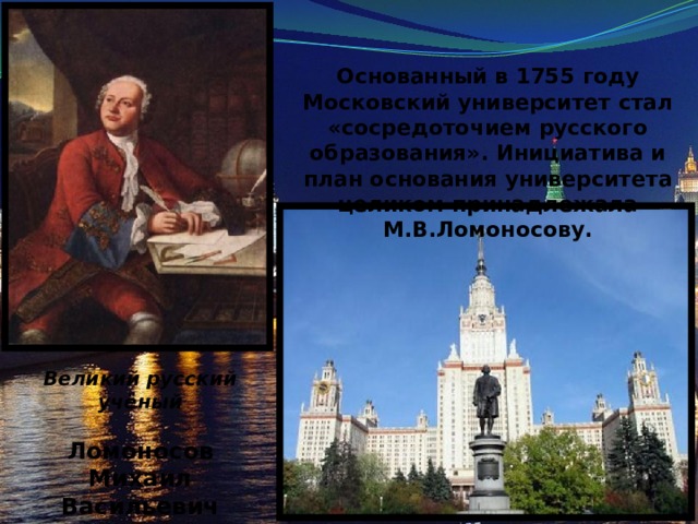Основанный в 1755 году Московский университет стал «сосредоточием русского образования». Инициатива и план основания университета целиком принадлежала М.В.Ломоносову. Великий русский учёный  Ломоносов Михаил Васильевич  (1711 - 1765)   