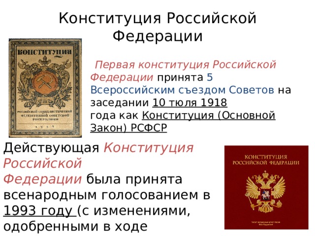 Конституция Российской Федерации  Первая конституция Российской Федерации принята  5 Всероссийским съездом Советов  на заседании  10 тюля 1918 года как  Конституция (Основной Закон) РСФСР Действующая  Конституция Российской Федерации  была принята всенародным голосованием в 1993 году (с изменениями, одобренными в ходе общероссийского голосования 01.07.2020). 