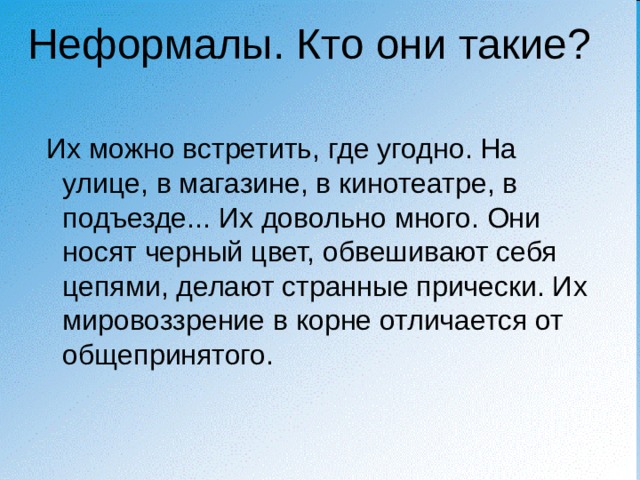 Неформалы. Кто они такие?  Их можно встретить, где угодно. На улице, в магазине, в кинотеатре, в подъезде... Их довольно много. Они носят черный цвет, обвешивают себя цепями, делают странные прически. Их мировоззрение в корне отличается от общепринятого. 