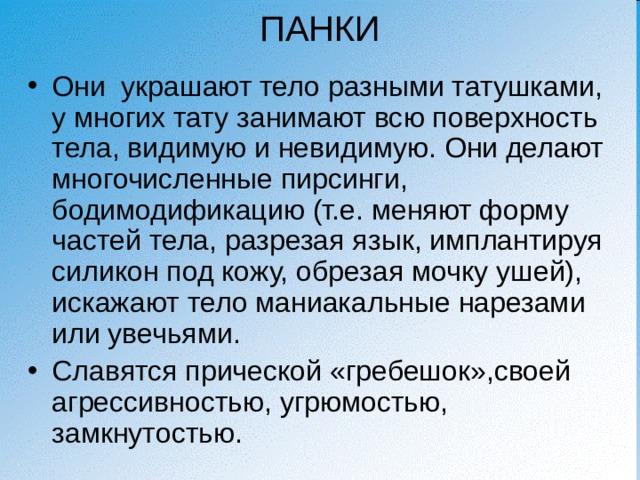 ПАНКИ Они украшают тело разными татушками, у многих тату занимают всю поверхность тела, видимую и невидимую. Они делают многочисленные пирсинги, бодимодификацию (т.е. меняют форму частей тела, разрезая язык, имплантируя силикон под кожу, обрезая мочку ушей), искажают тело маниакальные нарезами или увечьями. Славятся прической «гребешок»,своей агрессивностью, угрюмостью, замкнутостью. 
