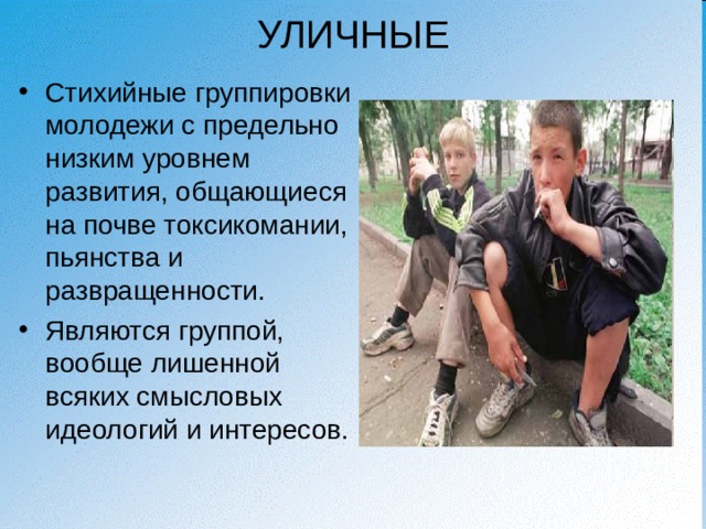 УЛИЧНЫЕ Стихийные группировки молодежи с предельно низким уровнем развития, общающиеся на почве токсикомании, пьянства и развращенности. Являются группой, вообще лишенной всяких смысловых идеологий и интересов.  