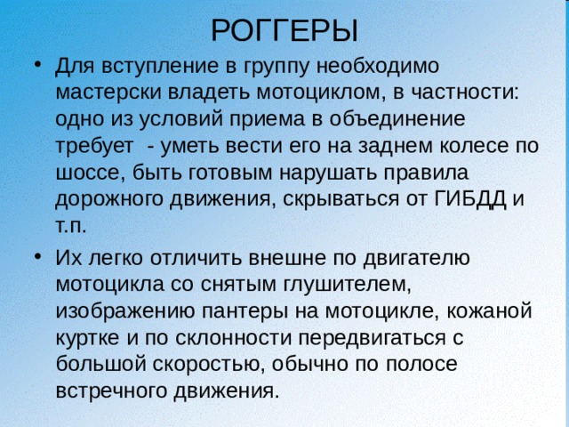 РОГГЕРЫ Для вступление в группу необходимо мастерски владеть мотоциклом, в частности: одно из условий приема в объединение требует - уметь вести его на заднем колесе по шоссе, быть готовым нарушать правила дорожного движения, скрываться от ГИБДД и т.п. Их легко отличить внешне по двигателю мотоцикла со снятым глушителем, изображению пантеры на мотоцикле, кожаной куртке и по склонности передвигаться с большой скоростью, обычно по полосе встречного движения. 