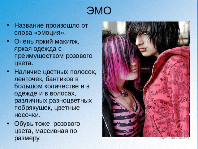 ЭМО Название произошло от слова «эмоция». Очень яркий макияж, яркая одежда с преимуществом розового цвета. Наличие цветных полосок, ленточек, бантиков в большом количестве и в одежде и в волосах, различных разноцветных побрякушек, цветные носочки. Обувь тоже розового цвета, массивная по размеру. 