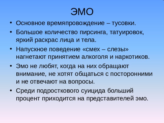 ЭМО Основное времяпровождение – тусовки. Большое количество пирсинга, татуировок, яркий раскрас лица и тела. Напускное поведение «смех – слезы» нагнетают принятием алкоголя и наркотиков. Эмо не любят, когда на них обращают внимание, не хотят общаться с посторонними и не отвечают на вопросы. Среди подросткового суицида больший процент приходится на представителей эмо.  