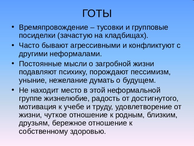 ГОТЫ Времяпровождение – тусовки и групповые посиделки (зачастую на кладбищах). Часто бывают агрессивными и конфликтуют с другими неформалами. Постоянные мысли о загробной жизни подавляют психику, порождают пессимизм, уныние, нежелание думать о будущем. Не находит место в этой неформальной группе жизнелюбие, радость от достигнутого, мотивация к учебе и труду, удовлетворение от жизни, чуткое отношение к родным, близким, друзьям, бережное отношение к собственному здоровью. 