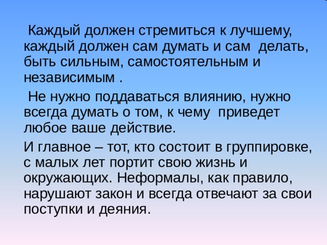  Каждый должен стремиться к лучшему, каждый должен сам думать и сам делать, быть сильным, самостоятельным и независимым .  Не нужно поддаваться влиянию, нужно всегда думать о том, к чему приведет любое ваше действие.  И главное – тот, кто состоит в группировке, с малых лет портит свою жизнь и окружающих. Неформалы, как правило, нарушают закон и всегда отвечают за свои поступки и деяния. 