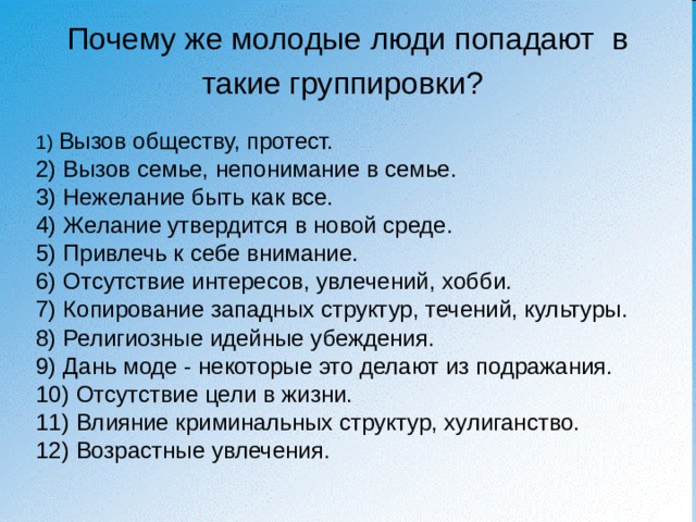 Почему же молодые люди попадают в такие группировки?  1) Вызов обществу, протест. 2) Вызов семье, непонимание в семье. 3) Нежелание быть как все. 4) Желание утвердится в новой среде. 5) Привлечь к себе внимание. 6) Отсутствие интересов, увлечений, хобби. 7) Копирование западных структур, течений, культуры. 8) Религиозные идейные убеждения. 9) Дань моде - некоторые это делают из подражания. 10) Отсутствие цели в жизни. 11) Влияние криминальных структур, хулиганство. 12) Возрастные увлечения. 