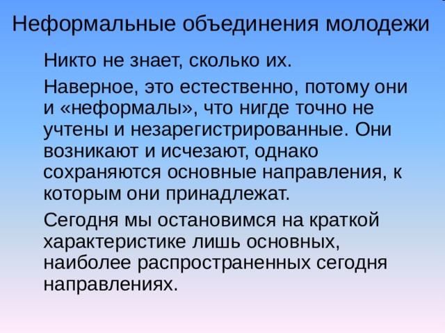 Неформальные объединения молодежи  Никто не знает, сколько их.  Наверное, это естественно, потому они и «неформалы», что нигде точно не учтены и незарегистрированные. Они возникают и исчезают, однако сохраняются основные направления, к которым они принадлежат.  Сегодня мы остановимся на краткой характеристике лишь основных, наиболее распространенных сегодня направлениях. 