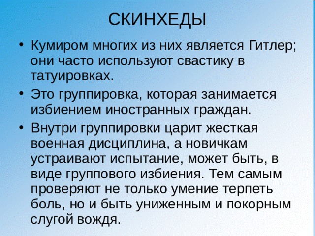 СКИНХЕДЫ Кумиром многих из них является Гитлер; они часто используют свастику в татуировках. Это группировка, которая занимается избиением иностранных граждан. Внутри группировки царит жесткая военная дисциплина, а новичкам устраивают испытание, может быть, в виде группового избиения. Тем самым проверяют не только умение терпеть боль, но и быть униженным и покорным слугой вождя. 