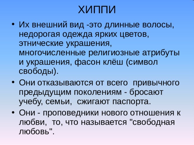 ХИППИ Их внешний вид -это длинные волосы, недорогая одежда ярких цветов, этнические украшения, многочисленные религиозные атрибуты и украшения, фасон клёш (символ свободы). Они отказываются от всего привычного предыдущим поколениям - бросают учебу, семьи, сжигают паспорта. Они - проповедники нового отношения к любви, то, что называется 