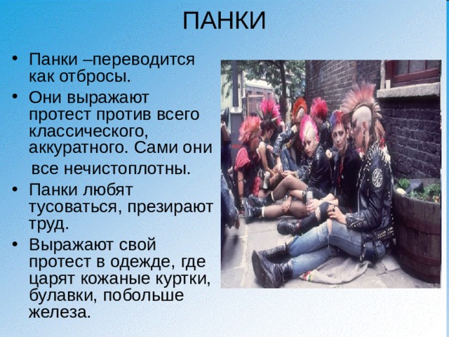 ПАНКИ Панки –переводится как отбросы. Они выражают протест против всего классического, аккуратного. Сами они  все нечистоплотны. Панки любят тусоваться, презирают труд. Выражают свой протест в одежде, где царят кожаные куртки, булавки, побольше железа. 