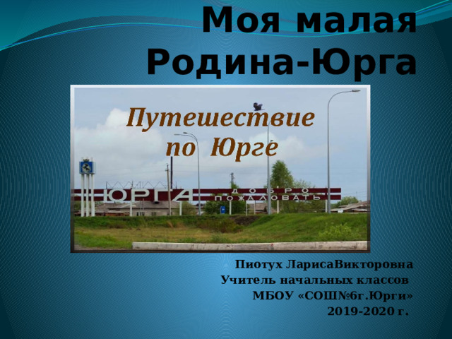 Моя малая Родина-Юрга Пиотух ЛарисаВикторовна Учитель начальных классов МБОУ «СОШ№6г.Юрги» 2019-2020 г . 