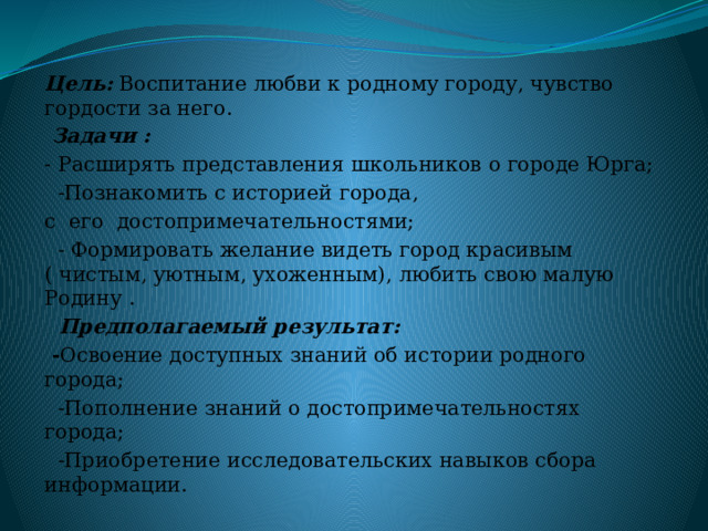 Цель: Воспитание любви к родному городу, чувство гордости за него.  Задачи : - Расширять представления школьников о городе Юрга;  -Познакомить с историей города, с его достопримечательностями;  - Формировать желание видеть город красивым ( чистым, уютным, ухоженным), любить свою малую Родину .  Предполагаемый результат:  - Освоение доступных знаний об истории родного города;  -Пополнение знаний о достопримечательностях города;  -Приобретение исследовательских навыков сбора информации. 