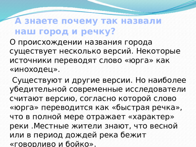 А знаете почему так назвали наш город и речку?   О происхождении названия города существует несколько версий. Некоторые источники переводят слово «юрга» как «иноходец».  Существуют и другие версии. Но наиболее убедительной современные исследователи считают версию, согласно которой слово «юрга» переводится как «быстрая речка», что в полной мере отражает «характер» реки .Местные жители знают, что весной или в период дождей река бежит «говорливо и бойко». 