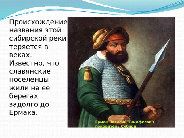 Происхождение названия этой сибирской реки теряется в веках. Известно, что славянские поселенцы жили на ее берегах задолго до Ермака.   Ермак Василий Тимофеевич – покоритель Сибири 